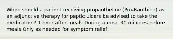 When should a patient receiving propantheline (Pro-Banthine) as an adjunctive therapy for peptic ulcers be advised to take the medication? 1 hour after meals During a meal 30 minutes before meals Only as needed for symptom relief