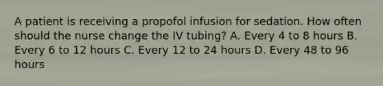 A patient is receiving a propofol infusion for sedation. How often should the nurse change the IV tubing? A. Every 4 to 8 hours B. Every 6 to 12 hours C. Every 12 to 24 hours D. Every 48 to 96 hours