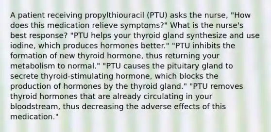 A patient receiving propylthiouracil (PTU) asks the nurse, "How does this medication relieve symptoms?" What is the nurse's best response? "PTU helps your thyroid gland synthesize and use iodine, which produces hormones better." "PTU inhibits the formation of new thyroid hormone, thus returning your metabolism to normal." "PTU causes the pituitary gland to secrete thyroid-stimulating hormone, which blocks the production of hormones by the thyroid gland." "PTU removes thyroid hormones that are already circulating in your bloodstream, thus decreasing the adverse effects of this medication."