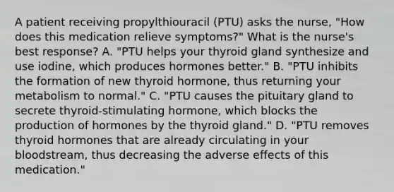 A patient receiving propylthiouracil (PTU) asks the nurse, "How does this medication relieve symptoms?" What is the nurse's best response? A. "PTU helps your thyroid gland synthesize and use iodine, which produces hormones better." B. "PTU inhibits the formation of new thyroid hormone, thus returning your metabolism to normal." C. "PTU causes the pituitary gland to secrete thyroid-stimulating hormone, which blocks the production of hormones by the thyroid gland." D. "PTU removes thyroid hormones that are already circulating in your bloodstream, thus decreasing the adverse effects of this medication."