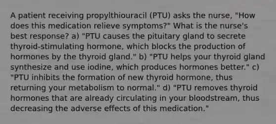 A patient receiving propylthiouracil (PTU) asks the nurse, "How does this medication relieve symptoms?" What is the nurse's best response? a) "PTU causes the pituitary gland to secrete thyroid-stimulating hormone, which blocks the production of hormones by the thyroid gland." b) "PTU helps your thyroid gland synthesize and use iodine, which produces hormones better." c) "PTU inhibits the formation of new thyroid hormone, thus returning your metabolism to normal." d) "PTU removes thyroid hormones that are already circulating in your bloodstream, thus decreasing the adverse effects of this medication."