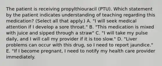 The patient is receiving propylthiouracil (PTU). Which statement by the patient indicates understanding of teaching regarding this medication? (Select all that apply.) A. "I will seek medical attention if I develop a sore throat." B. "This medication is mixed with juice and sipped through a straw" C. "I will take my pulse daily, and I will call my provider if it is too slow." D. "Liver problems can occur with this drug, so I need to report jaundice." E. "If I become pregnant, I need to notify my health care provider immediately.