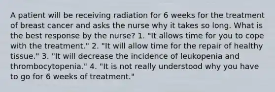 A patient will be receiving radiation for 6 weeks for the treatment of breast cancer and asks the nurse why it takes so long. What is the best response by the nurse? 1. "It allows time for you to cope with the treatment." 2. "It will allow time for the repair of healthy tissue." 3. "It will decrease the incidence of leukopenia and thrombocytopenia." 4. "It is not really understood why you have to go for 6 weeks of treatment."