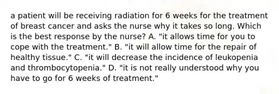 a patient will be receiving radiation for 6 weeks for the treatment of breast cancer and asks the nurse why it takes so long. Which is the best response by the nurse? A. "it allows time for you to cope with the treatment." B. "it will allow time for the repair of healthy tissue." C. "it will decrease the incidence of leukopenia and thrombocytopenia." D. "it is not really understood why you have to go for 6 weeks of treatment."