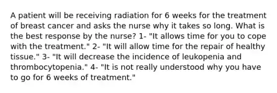 A patient will be receiving radiation for 6 weeks for the treatment of breast cancer and asks the nurse why it takes so long. What is the best response by the nurse? 1- "It allows time for you to cope with the treatment." 2- "It will allow time for the repair of healthy tissue." 3- "It will decrease the incidence of leukopenia and thrombocytopenia." 4- "It is not really understood why you have to go for 6 weeks of treatment."