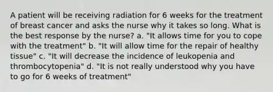 A patient will be receiving radiation for 6 weeks for the treatment of breast cancer and asks the nurse why it takes so long. What is the best response by the nurse? a. "It allows time for you to cope with the treatment" b. "It will allow time for the repair of healthy tissue" c. "It will decrease the incidence of leukopenia and thrombocytopenia" d. "It is not really understood why you have to go for 6 weeks of treatment"