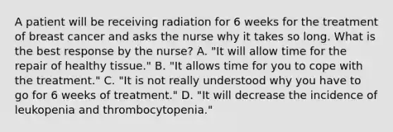 A patient will be receiving radiation for 6 weeks for the treatment of breast cancer and asks the nurse why it takes so long. What is the best response by the nurse? A. "It will allow time for the repair of healthy tissue." B. "It allows time for you to cope with the treatment." C. "It is not really understood why you have to go for 6 weeks of treatment." D. "It will decrease the incidence of leukopenia and thrombocytopenia."