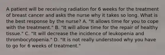 A patient will be receiving radiation for 6 weeks for the treatment of breast cancer and asks the nurse why it takes so long. What is the best response by the nurse? A. "It allows time for you to cope with the treatment." B. "It will allow time for the repair of healthy tissue." C. "It will decrease the incidence of leukopenia and thrombocytopenia." D. "It is not really understood why you have to go for 6 weeks of treatment."