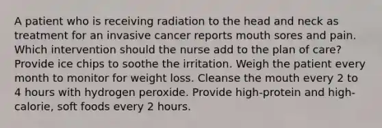 A patient who is receiving radiation to the head and neck as treatment for an invasive cancer reports mouth sores and pain. Which intervention should the nurse add to the plan of care? Provide ice chips to soothe the irritation. Weigh the patient every month to monitor for weight loss. Cleanse the mouth every 2 to 4 hours with hydrogen peroxide. Provide high-protein and high-calorie, soft foods every 2 hours.