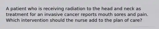 A patient who is receiving radiation to the head and neck as treatment for an invasive cancer reports mouth sores and pain. Which intervention should the nurse add to the plan of care?