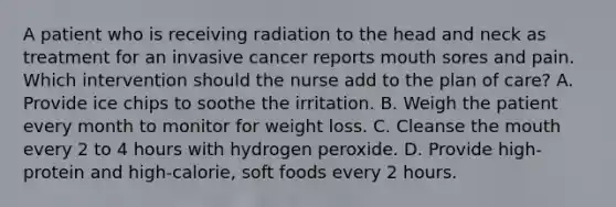 A patient who is receiving radiation to the head and neck as treatment for an invasive cancer reports mouth sores and pain. Which intervention should the nurse add to the plan of care? A. Provide ice chips to soothe the irritation. B. Weigh the patient every month to monitor for weight loss. C. Cleanse the mouth every 2 to 4 hours with hydrogen peroxide. D. Provide high-protein and high-calorie, soft foods every 2 hours.