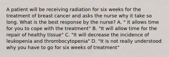 A patient will be receiving radiation for six weeks for the treatment of breast cancer and asks the nurse why it take so long. What is the best response by the nurse? A. " it allows time for you to cope with the treatment" B. "It will allow time for the repair of healthy tissue" C. "It will decrease the incidence of leukopenia and thrombocytopenia" D. "It is not really understood why you have to go for six weeks of treatment"