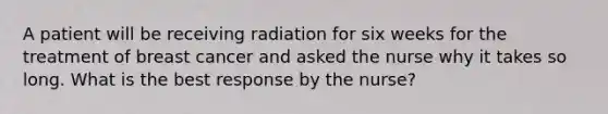 A patient will be receiving radiation for six weeks for the treatment of breast cancer and asked the nurse why it takes so long. What is the best response by the nurse?