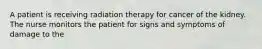 A patient is receiving radiation therapy for cancer of the kidney. The nurse monitors the patient for signs and symptoms of damage to the