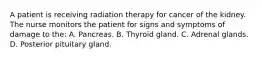 A patient is receiving radiation therapy for cancer of the kidney. The nurse monitors the patient for signs and symptoms of damage to the: A. Pancreas. B. Thyroid gland. C. Adrenal glands. D. Posterior pituitary gland.