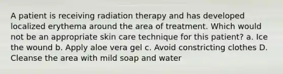 A patient is receiving radiation therapy and has developed localized erythema around the area of treatment. Which would not be an appropriate skin care technique for this patient? a. Ice the wound b. Apply aloe vera gel c. Avoid constricting clothes D. Cleanse the area with mild soap and water