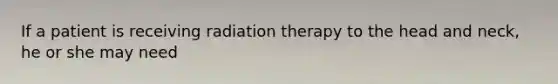 If a patient is receiving radiation therapy to the head and neck, he or she may need