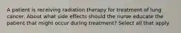 A patient is receiving radiation therapy for treatment of lung cancer. About what side effects should the nurse educate the patient that might occur during treatment? Select all that apply