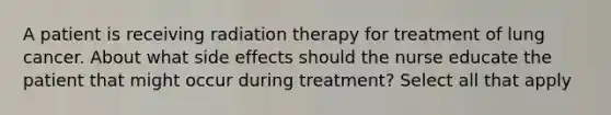 A patient is receiving radiation therapy for treatment of lung cancer. About what side effects should the nurse educate the patient that might occur during treatment? Select all that apply