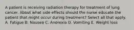 A patient is receiving radiation therapy for treatment of lung cancer. About what side effects should the nurse educate the patient that might occur during treatment? Select all that apply. A. Fatigue B. Nausea C. Anorexia D. Vomiting E. Weight loss