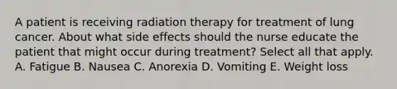 A patient is receiving radiation therapy for treatment of lung cancer. About what side effects should the nurse educate the patient that might occur during treatment? Select all that apply. A. Fatigue B. Nausea C. Anorexia D. Vomiting E. Weight loss