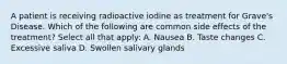 A patient is receiving radioactive iodine as treatment for Grave's Disease. Which of the following are common side effects of the treatment? Select all that apply: A. Nausea B. Taste changes C. Excessive saliva D. Swollen salivary glands