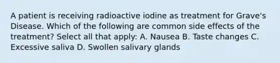 A patient is receiving radioactive iodine as treatment for Grave's Disease. Which of the following are common side effects of the treatment? Select all that apply: A. Nausea B. Taste changes C. Excessive saliva D. Swollen salivary glands