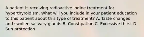 A patient is receiving radioactive iodine treatment for hyperthyroidism. What will you include in your patient education to this patient about this type of treatment? A. Taste changes and swollen salivary glands B. Constipation C. Excessive thirst D. Sun protection