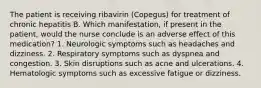 The patient is receiving ribavirin (Copegus) for treatment of chronic hepatitis B. Which manifestation, if present in the patient, would the nurse conclude is an adverse effect of this medication? 1. Neurologic symptoms such as headaches and dizziness. 2. Respiratory symptoms such as dyspnea and congestion. 3. Skin disruptions such as acne and ulcerations. 4. Hematologic symptoms such as excessive fatigue or dizziness.