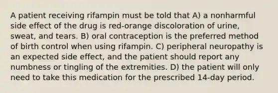 A patient receiving rifampin must be told that A) a nonharmful side effect of the drug is red-orange discoloration of urine, sweat, and tears. B) oral contraception is the preferred method of birth control when using rifampin. C) peripheral neuropathy is an expected side effect, and the patient should report any numbness or tingling of the extremities. D) the patient will only need to take this medication for the prescribed 14-day period.