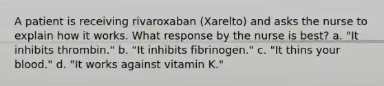 A patient is receiving rivaroxaban (Xarelto) and asks the nurse to explain how it works. What response by the nurse is best? a. "It inhibits thrombin." b. "It inhibits fibrinogen." c. "It thins your blood." d. "It works against vitamin K."