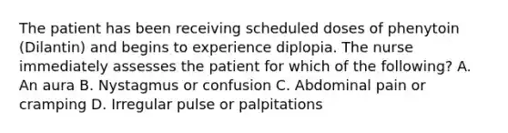 The patient has been receiving scheduled doses of phenytoin (Dilantin) and begins to experience diplopia. The nurse immediately assesses the patient for which of the following? A. An aura B. Nystagmus or confusion C. Abdominal pain or cramping D. Irregular pulse or palpitations