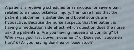 A patient is receiving scheduled prn narcotics for severe pain related to a musculoskeletal injury. The nurse finds that the patient's abdomen is distended and bowel sounds are hypoactive. Because the nurse suspects that the patient is having a medication side effect, which question does the nurse ask the patient? a) Are you having nausea and vomiting? b) When was your last bowel movement? c) Does your abdomen hurt? d) Ar you having diarrhea or loose stool?