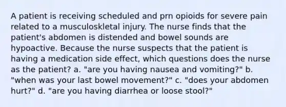 A patient is receiving scheduled and prn opioids for severe pain related to a musculoskletal injury. The nurse finds that the patient's abdomen is distended and bowel sounds are hypoactive. Because the nurse suspects that the patient is having a medication side effect, which questions does the nurse as the patient? a. "are you having nausea and vomiting?" b. "when was your last bowel movement?" c. "does your abdomen hurt?" d. "are you having diarrhea or loose stool?"