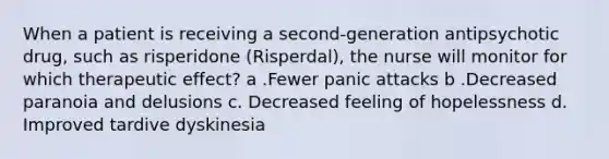 When a patient is receiving a second-generation antipsychotic drug, such as risperidone (Risperdal), the nurse will monitor for which therapeutic effect? a .Fewer panic attacks b .Decreased paranoia and delusions c. Decreased feeling of hopelessness d. Improved tardive dyskinesia