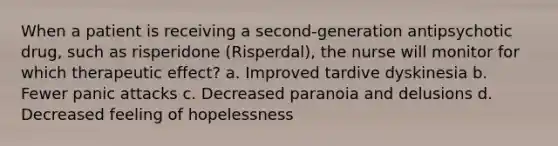 When a patient is receiving a second-generation antipsychotic drug, such as risperidone (Risperdal), the nurse will monitor for which therapeutic effect? a. Improved tardive dyskinesia b. Fewer panic attacks c. Decreased paranoia and delusions d. Decreased feeling of hopelessness