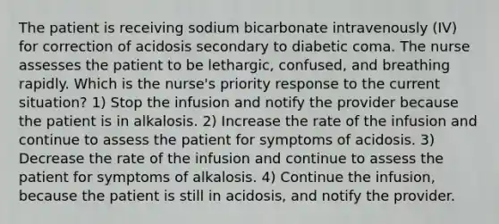 The patient is receiving sodium bicarbonate intravenously (IV) for correction of acidosis secondary to diabetic coma. The nurse assesses the patient to be lethargic, confused, and breathing rapidly. Which is the nurse's priority response to the current situation? 1) Stop the infusion and notify the provider because the patient is in alkalosis. 2) Increase the rate of the infusion and continue to assess the patient for symptoms of acidosis. 3) Decrease the rate of the infusion and continue to assess the patient for symptoms of alkalosis. 4) Continue the infusion, because the patient is still in acidosis, and notify the provider.