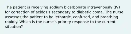 The patient is receiving sodium bicarbonate intravenously (IV) for correction of acidosis secondary to diabetic coma. The nurse assesses the patient to be lethargic, confused, and breathing rapidly. Which is the nurse's priority response to the current situation?