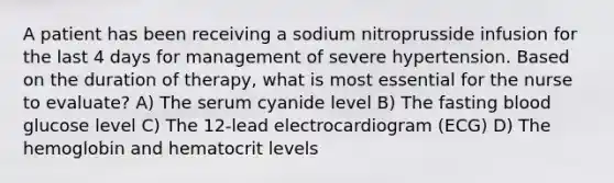 A patient has been receiving a sodium nitroprusside infusion for the last 4 days for management of severe hypertension. Based on the duration of therapy, what is most essential for the nurse to evaluate? A) The serum cyanide level B) The fasting blood glucose level C) The 12-lead electrocardiogram (ECG) D) The hemoglobin and hematocrit levels