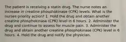 The patient is receiving a statin drug. The nurse notes an increase in creatine phosphokinase (CPK) levels. What is the nurses priority action? 1. Hold the drug and obtain another creatine phosphokinase (CPK) level in 6 hours. 2. Administer the drug and continue to assess for muscle pain. 3. Administer the drug and obtain another creatine phosphokinase (CPK) level in 6 hours. 4. Hold the drug and notify the physician.