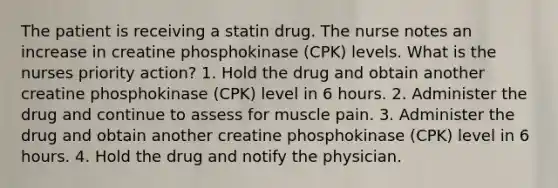 The patient is receiving a statin drug. The nurse notes an increase in creatine phosphokinase (CPK) levels. What is the nurses priority action? 1. Hold the drug and obtain another creatine phosphokinase (CPK) level in 6 hours. 2. Administer the drug and continue to assess for muscle pain. 3. Administer the drug and obtain another creatine phosphokinase (CPK) level in 6 hours. 4. Hold the drug and notify the physician.