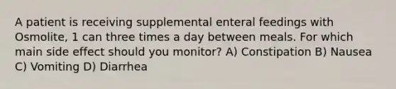 A patient is receiving supplemental enteral feedings with Osmolite, 1 can three times a day between meals. For which main side effect should you monitor? A) Constipation B) Nausea C) Vomiting D) Diarrhea