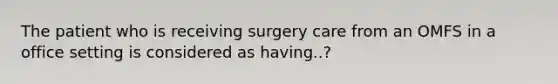 The patient who is receiving surgery care from an OMFS in a office setting is considered as having..?