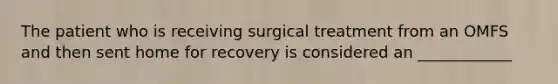 The patient who is receiving surgical treatment from an OMFS and then sent home for recovery is considered an ____________