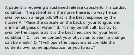 A patient is receiving a​ sustained-release capsule for his cardiac condition. The patient tells the nurse there is no way he can swallow such a large pill. What is the best response by the​ nurse? A. ​"Place the capsule on the back of your​ tongue, and drink a full glass of​ water." B. ​"It may be​ difficult, but try to swallow the capsule as it is the best medicine for your heart​ condition." C. ​"Let me contact your physician to see if a change can be​ made." D. ​"I will open the capsule and sprinkle the contents over some applesauce for you to​ eat."