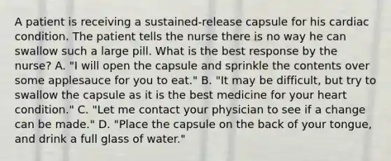 A patient is receiving a​ sustained-release capsule for his cardiac condition. The patient tells the nurse there is no way he can swallow such a large pill. What is the best response by the​ nurse? A. ​"I will open the capsule and sprinkle the contents over some applesauce for you to​ eat." B. ​"It may be​ difficult, but try to swallow the capsule as it is the best medicine for your heart​ condition." C. ​"Let me contact your physician to see if a change can be​ made." D. ​"Place the capsule on the back of your​ tongue, and drink a full glass of​ water."