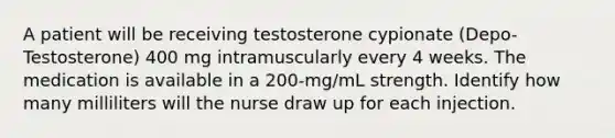 A patient will be receiving testosterone cypionate (Depo-Testosterone) 400 mg intramuscularly every 4 weeks. The medication is available in a 200-mg/mL strength. Identify how many milliliters will the nurse draw up for each injection.