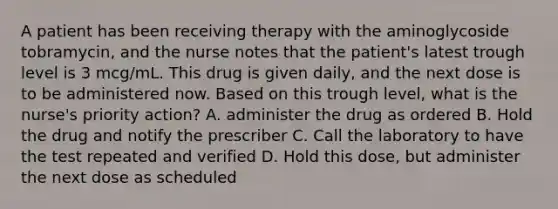 A patient has been receiving therapy with the aminoglycoside tobramycin, and the nurse notes that the patient's latest trough level is 3 mcg/mL. This drug is given daily, and the next dose is to be administered now. Based on this trough level, what is the nurse's priority action? A. administer the drug as ordered B. Hold the drug and notify the prescriber C. Call the laboratory to have the test repeated and verified D. Hold this dose, but administer the next dose as scheduled