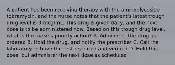 A patient has been receiving therapy with the aminoglycoside tobramycin, and the nurse notes that the patient's latest trough drug level is 3 mcg/mL. This drug is given daily, and the next dose is to be administered now. Based on this trough drug level, what is the nurse's priority action? A. Administer the drug as ordered B. Hold the drug, and notify the prescriber C. Call the laboratory to have the test repeated and verified D. Hold this dose, but administer the next dose as scheduled