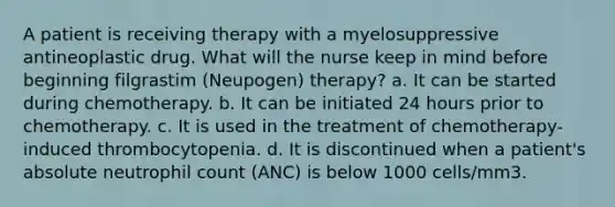 A patient is receiving therapy with a myelosuppressive antineoplastic drug. What will the nurse keep in mind before beginning filgrastim (Neupogen) therapy? a. It can be started during chemotherapy. b. It can be initiated 24 hours prior to chemotherapy. c. It is used in the treatment of chemotherapy-induced thrombocytopenia. d. It is discontinued when a patient's absolute neutrophil count (ANC) is below 1000 cells/mm3.